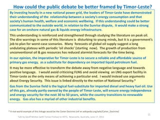 How could the public debate be better framed by Timor-Leste?
Talk by Geoff McKee (with Tomas Freitas) to HETS, Newcastle, Australia, June 17, 2011
11
* A real-world example of this linkage would be the Carter Doctrine (ref en.wikipedia.org/wiki/Carter_Doctrine)
By investing heavily in a new national power grid, the leaders of Timor-Leste have demonstrated
their understanding of the relationship between a society’s energy consumption and that
society’s human health, welfare and economic wellbeing. If this understanding could be better
communicated to the outside world, in relation to the Sunrise dispute, it would make a strong
case for an onshore natural gas & liquids energy infrastructure.
This understanding is reinforced and strengthened through studying the literature on peak oil.
The dire warnings in some of this literature is disturbing to young minds, but it is a government’s
job to plan for worst-case scenarios. Many forecasts of global oil supply suggest a long
undulating plateau with periodic ‘oil shocks’ (starting now). The growth of production from
unconventional oil & gas resources has reduced alarmist forecasts for the time being.
In our opinion, the imperative for Timor-Leste is to secure a reliable and affordable source of
primary gas energy, as a substitute for dependency on imported liquid petroleum fuel.
It may be more effective to transform the debate away from negative language and towards
positive language. I would avoid criticizing FLNG and avoid viewing an LNG export facility in
Timor-Leste as the only means of achieving a particular end. I would instead use arguments
about Energy Security. This issue is linked directly to the notion of National Security.*
Gas from the Sunrise field is the logical fuel-substitute for imported diesel and heavy fuel oil. Use
of this gas, already partly owned by the people of Timor-Leste, will ensure energy independence
and energy security for the next 30 to 50 years, while the country transitions to renewable
energy. Gas also has a myriad of other industrial benefits.
 