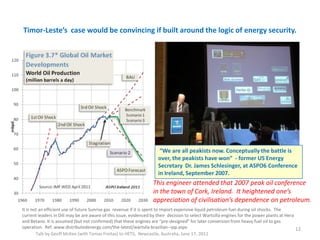 Timor-Leste’s case would be convincing if built around the logic of energy security.
Talk by Geoff McKee (with Tomas Freitas) to HETS, Newcastle, Australia, June 17, 2011
12
“We are all peakists now. Conceptually the battle is
over, the peakists have won” - former US Energy
Secretary Dr. James Schlesinger, at ASPO6 Conference
in Ireland, September 2007.
It is not an efficient use of future Sunrise gas revenue if it is spent to import expensive liquid petroleum fuel during oil shocks. The
current leaders in Dili may be are aware of this issue, evidenced by their decision to select Wartsilla engines for the power plants at Hera
and Betano. It is assumed (but not confirmed) that these engines are “pre-designed” for later conversion from heavy fuel oil to gas
operation. Ref. www.distributedenergy.com/the-latest/wartsila-brazilian--ipp.aspx
This engineer attended that 2007 peak oil conference
in the town of Cork, Ireland. It heightened one’s
appreciation of civilisation’s dependence on petroleum.
 