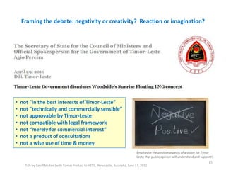Framing the debate: negativity or creativity? Reaction or imagination?
Talk by Geoff McKee (with Tomas Freitas) to HETS, Newcastle, Australia, June 17, 2011
15
• not "in the best interests of Timor-Leste”
• not "technically and commercially sensible”
• not approvable by Timor-Leste
• not compatible with legal framework
• not “merely for commercial interest”
• not a product of consultations
• not a wise use of time & money
Emphasise the positive aspects of a vision for Timor
Leste that public opinion will understand and support!
 