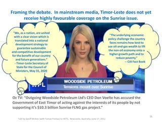 Framing the debate. In mainstream media, Timor-Leste does not yet
receive highly favourable coverage on the Sunrise issue.
Talk by Geoff McKee (with Tomas Freitas) to HETS, Newcastle, Australia, June 17, 2011
Oz TV: “Outgoing Woodside Petroleum Ltd’s CEO Don Voelte has accused the
Government of East Timor of acting against the interests of its people by not
supporting it’s $10.3 billion Sunrise FLNG gas project.”
16
"The underlying economic
policy challenge the country
faces remains how best to
use oil-and-gas wealth to lift
the non-oil economy onto a
higher growth path and to
reduce poverty.”
-- CIA Fact Book
"We, as a nation, are united
with a clear vision which is
translated into a national
development strategy to
guarantee sustainable
and competitive development
for the benefit of our country
and future generations.”
- Timor-Leste Secretary of
State for the Council of
Ministers, May 31, 2020
 