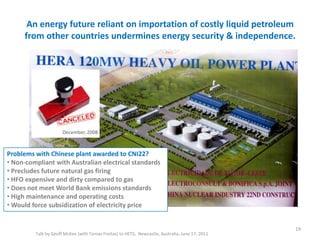 An energy future reliant on importation of costly liquid petroleum
from other countries undermines energy security & independence.
Talk by Geoff McKee (with Tomas Freitas) to HETS, Newcastle, Australia, June 17, 2011
19
Problems with Chinese plant awarded to CNI22?
• Non-compliant with Australian electrical standards
• Precludes future natural gas firing
• HFO expensive and dirty compared to gas
• Does not meet World Bank emissions standards
• High maintenance and operating costs
• Would force subsidization of electricity price
December, 2008
 