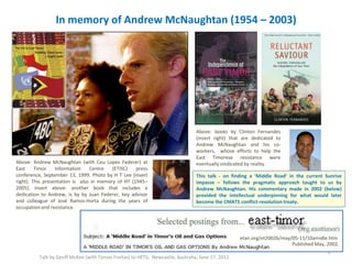 In memory of Andrew McNaughtan (1954 – 2003)
Talk by Geoff McKee (with Tomas Freitas) to HETS, Newcastle, Australia, June 17, 2011
2
Above: Andrew McNaughtan (with Ceu Lopes Federer) at
East Timor Information Centre (ETISC) press
conference, September 13, 1999. Photo by H T Lee (insert
right). This presentation is also in memory of HT (1945–
2005). Insert above: another book that includes a
dedication to Andrew, is by by Juan Federer, key advisor
and colleague of José Ramos-Horta during the years of
occupation and resistance.
Above: books by Clinton Fernandes
(insert right) that are dedicated to
Andrew McNaughtan and his co-
workers, whose efforts to help the
East Timorese resistance were
eventually vindicated by reality.
This talk - on finding a ‘Middle Road’ in the current Sunrise
impasse – follows the pragmatic approach taught to us by
Andrew McNaughtan. His commentary made in 2002 (below)
provided the intellectual underpinning for what would later
become the CMATS conflict-resolution treaty.
etan.org/et2002b/may/05-11/10amidle.htm
Published May, 2002.
 