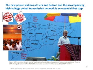 The new power stations at Hera and Betano and the accompanying
high-voltage power transmission network is an essential first step.
Talk by Geoff McKee (with Tomas Freitas) to HETS, Newcastle, Australia, June 17, 2011
Picture of Prime minister Xanana Gusmao courtesy timorhauniandoben.blogspot.com. Government report cover shown is
RDTL Strategic Development Plan 2011-2030 discussed at www.laohamutuk.org/econ/SDP/10SDPindex.htm
20
 