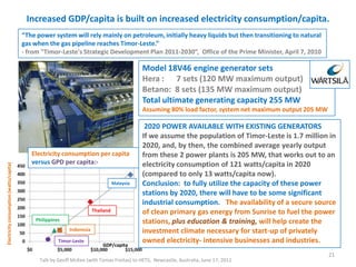Increased GDP/capita is built on increased electricity consumption/capita.
Talk by Geoff McKee (with Tomas Freitas) to HETS, Newcastle, Australia, June 17, 2011
21
Model 18V46 engine generator sets
Hera : 7 sets (120 MW maximum output)
Betano: 8 sets (135 MW maximum output)
Total ultimate generating capacity 255 MW
Assuming 80% load factor, system net maximum output 205 MW
“The power system will rely mainly on petroleum, initially heavy liquids but then transitioning to natural
gas when the gas pipeline reaches Timor-Leste.”
- from "Timor-Leste's Strategic Development Plan 2011-2030”, Office of the Prime Minister, April 7, 2010
2020 POWER AVAILABLE WITH EXISTING GENERATORS
If we assume the population of Timor-Leste is 1.7 million in
2020, and, by then, the combined average yearly output
from these 2 power plants is 205 MW, that works out to an
electricity consumption of 121 watts/capita in 2020
(compared to only 13 watts/capita now).
Conclusion: to fully utilize the capacity of these power
stations by 2020, there will have to be some significant
industrial consumption. The availability of a secure source
of clean primary gas energy from Sunrise to fuel the power
stations, plus education & training, will help create the
investment climate necessary for start-up of privately
owned electricity- intensive businesses and industries.
Electricity consumption per capita
versus GPD per capita:-
Malaysia
Thailand
Indonesia
Philippines
Timor-Leste
Electricityconsumption(watts/capita)
GDP/capita
 