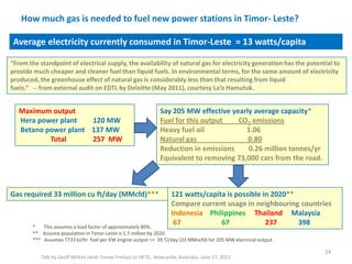 How much gas is needed to fuel new power stations in Timor- Leste?
Talk by Geoff McKee (with Tomas Freitas) to HETS, Newcastle, Australia, June 17, 2011
24
Average electricity currently consumed in Timor-Leste = 13 watts/capita
Say 205 MW effective yearly average capacity*
Fuel for this output CO2 emissions
Heavy fuel oil 1.06
Natural gas 0.80
Reduction in emissions 0.26 million tonnes/yr
Equivalent to removing 73,000 cars from the road.
121 watts/capita is possible in 2020**
Compare current usage in neighbouring countries
Indonesia Philippines Thailand Malaysia
67 67 237 398* This assumes a load factor of approximately 80%.
** Assume population in Timor-Leste is 1.7 million by 2020
*** Assumes 7733 kJ/hr fuel per KW engine output => 39 TJ/day (33 MMscfd) for 205 MW electrical output.
Maximum output
Hera power plant 120 MW
Betano power plant 137 MW
Total 257 MW
Gas required 33 million cu ft/day (MMcfd)***
“From the standpoint of electrical supply, the availability of natural gas for electricity generation has the potential to
provide much cheaper and cleaner fuel than liquid fuels. In environmental terms, for the same amount of electricity
produced, the greenhouse effect of natural gas is considerably less than that resulting from liquid
fuels.“ -- from external audit on EDTL by Deloitte (May 2011), courtesy La’o Hamutuk.
 