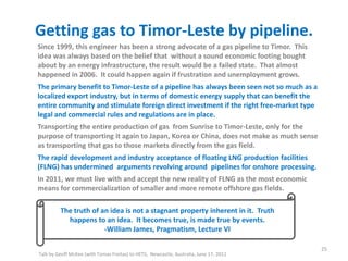Getting gas to Timor-Leste by pipeline.
Talk by Geoff McKee (with Tomas Freitas) to HETS, Newcastle, Australia, June 17, 2011
25
Since 1999, this engineer has been a strong advocate of a gas pipeline to Timor. This
idea was always based on the belief that without a sound economic footing bought
about by an energy infrastructure, the result would be a failed state. That almost
happened in 2006. It could happen again if frustration and unemployment grows.
The primary benefit to Timor-Leste of a pipeline has always been seen not so much as a
localized export industry, but in terms of domestic energy supply that can benefit the
entire community and stimulate foreign direct investment if the right free-market type
legal and commercial rules and regulations are in place.
Transporting the entire production of gas from Sunrise to Timor-Leste, only for the
purpose of transporting it again to Japan, Korea or China, does not make as much sense
as transporting that gas to those markets directly from the gas field.
The rapid development and industry acceptance of floating LNG production facilities
(FLNG) has undermined arguments revolving around pipelines for onshore processing.
In 2011, we must live with and accept the new reality of FLNG as the most economic
means for commercialization of smaller and more remote offshore gas fields.
The truth of an idea is not a stagnant property inherent in it. Truth
happens to an idea. It becomes true, is made true by events.
-William James, Pragmatism, Lecture VI
 