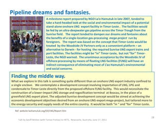 Pipeline dreams and fantasies.
Talk by Geoff McKee (with Tomas Freitas) to HETS, Newcastle, Australia, June 17, 2011
28
Ref. website laohamutuk.org/Oil/LNG/Report.htm
A milestone report prepared by NGO La’o Hamutuk in late 2007, tended to
take a hard-headed look at the social and environmental impact of a potential
stand-alone onshore LNG export facility in Timor-Leste . The facilities would
be fed by an ultra-deepwater gas pipeline across the Timor Trough from the
Sunrise field. The report tended to dampen our dreams and fantasies about
the benefits of a single-location gas-processing mega-project run by
foreigners. The report was based on the concept that Timor-Leste would be
treated by the Woodside JV Partners only as a convenient platform – an
alternative to Darwin - for hosting the required Sunrise LNG export trains and
port facilities. The facilities might be “in” Timor-Leste, but not “for” Timor-
Leste, the NGO warned. The unanimous acceptance by the Woodside JV of
offshore processing by means of floating LNG facilities (FLNG) will have an
indirect consequence of eliminating most of L’ao Hamutuk’s environmental
and social concerns.
Finding the middle way.
What we explore in this talk is something quite different than an onshore LNG export industry confined to
a single enclave. We contemplate a development concept involving importation of LNG, LPG and
condensate to Timor-Leste directly from the proposed offshore FLNG facility. This would necessitate the
construction of a lower-impact LNG storage and regasification terminal at Beacau, in the place of a
greenfield LNG export plant. The adjusted Sunrise development concept would be aimed at achieving the
economic development objectives desired from an onshore LNG-export mega-project, but tailored more to
the energy-security and supply needs of the entire country. It would be both “in “ and “for” Timor-Leste.
 