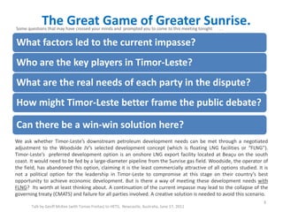 The Great Game of Greater Sunrise.
Talk by Geoff McKee (with Tomas Freitas) to HETS, Newcastle, Australia, June 17, 2011
What factors led to the current impasse?
Who are the key players in Timor-Leste?
What are the real needs of each party in the dispute?
How might Timor-Leste better frame the public debate?
Can there be a win-win solution here?
3
We ask whether Timor-Leste’s downstream petroleum development needs can be met through a negotiated
adjustment to the Woodside JV’s selected development concept (which is floating LNG facilities or “FLNG”).
Timor-Leste’s preferred development option is an onshore LNG export facility located at Beaçu on the south
coast. It would need to be fed by a large-diameter pipeline from the Sunrise gas field. Woodside, the operator of
the field, has abandoned this option, claiming it is the least commercially attractive of all options studied. It is
not a political option for the leadership in Timor-Leste to compromise at this stage on their country’s best
opportunity to achieve economic development. But is there a way of meeting these development needs with
FLNG? Its worth at least thinking about. A continuation of the current impasse may lead to the collapse of the
governing treaty (CMATS) and failure for all parties involved. A creative solution is needed to avoid this scenario.
Some questions that may have crossed your minds and prompted you to come to this meeting tonight . . .
 