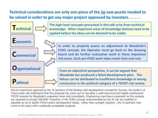 Technical considerations are only one piece of the jig-saw puzzle needed to
be solved in order to get any major project approved by investors. . . . . .
Talk by Geoff McKee (with Tomas Freitas) to HETS, Newcastle, Australia, June 17, 2011
32
Technical
Economic
Political
Organizational
Commercial
The high-level concepts presented in this talk arise from technical
knowledge. Other important areas of knowledge (below) need to be
applied before the ideas can be deemed to be viable.
In order to properly assess an adjustment to Woodside’s
FLNG concept, the Operator must go back to the drawing
board and do further evaluation work in these important
risk areas. Such pre-FEED work takes much time and cost.
From an objectivist perspective, it can be argued that
Woodside has produced a failed development plan. The
failure can be attributed to insufficient knowledge or wrong
conclusions in the political category of a TECOP risk review.
Due to unanimous approval by the JV partners of the floating LNG development concept for Sunrise, the leader’s of
Timor-Leste will understand that this proposal has come out on top after a well-resourced and highly professional
TECOP analysis by Woodside’s evaluation team and consultants. Engineering man-hours expended on this analysis
are reported to exceed 300,000! Therefore, if the FLNG concept recommended by the JV can be modified or
adjusted so as to satisfy Timor-Leste’s development needs, rather than outright rejection , the JV partners may
come to the party with a politically acceptable proposal..
 