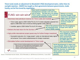 Timor-Leste needs an adjustment to Woodside’s FNLG development plan, rather than its
outright rejection. CMATS has taught us that agreements between governments, made
hastily, can be fine-tuned by negotiation.
Talk by Geoff McKee (with Tomas Freitas) to HETS, Newcastle, Australia, June 17, 2011
Source: Presentation by Don Veolte, CEO of Woodside, to UBS Resource Conference, 3 June 2010.
33
Bottom-up energy
security (supply of gas
molecules) represents a
higher need for Timor-
Leste than top-down
revenue (supply of
money).
This is the primary factor for JV acceptance.
No argument here. At least 15% rate of
return (ROR) needed.
This argument would hold
more weight for Timor-
Leste if the FLNG barge
were moved from
Australian territory into
the JPDA (90% Timor-
Leste sovereignty).
Social development is vague and
unquantifiable. What is required is
clean and affordable natural gas
fuel from Sunrise, to underwrite
Timor Leste’s economic
development and reduce energy
poverty.
More work is needed to make this
development concept a win-win-win-
win (4 wins). The last win is to satisfy
Timor-Leste’s energy security and real
economic development needs.
 