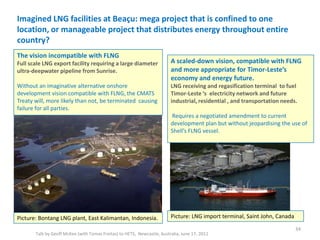 Imagined LNG facilities at Beaçu: mega project that is confined to one
location, or manageable project that distributes energy throughout entire
country?
Talk by Geoff McKee (with Tomas Freitas) to HETS, Newcastle, Australia, June 17, 2011
34
Picture: Bontang LNG plant, East Kalimantan, Indonesia. Picture: LNG import terminal, Saint John, Canada
The vision incompatible with FLNG
Full scale LNG export facility requiring a large diameter
ultra-deepwater pipeline from Sunrise.
Without an imaginative alternative onshore
development vision compatible with FLNG, the CMATS
Treaty will, more likely than not, be terminated causing
failure for all parties.
A scaled-down vision, compatible with FLNG
and more appropriate for Timor-Leste’s
economy and energy future.
LNG receiving and regasification terminal to fuel
Timor-Leste ‘s electricity network and future
industrial, residential , and transportation needs.
Requires a negotiated amendment to current
development plan but without jeopardising the use of
Shell’s FLNG vessel.
 