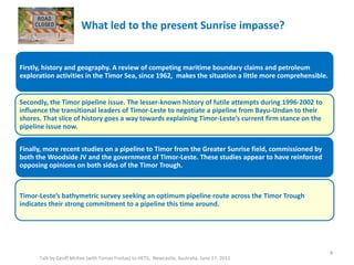 What led to the present Sunrise impasse?
Talk by Geoff McKee (with Tomas Freitas) to HETS, Newcastle, Australia, June 17, 2011
Firstly, history and geography. A review of competing maritime boundary claims and petroleum
exploration activities in the Timor Sea, since 1962, makes the situation a little more comprehensible.
Secondly, the Timor pipeline issue. The lesser-known history of futile attempts during 1996-2002 to
influence the transitional leaders of Timor-Leste to negotiate a pipeline from Bayu-Undan to their
shores. That slice of history goes a way towards explaining Timor-Leste’s current firm stance on the
pipeline issue now.
Finally, more recent studies on a pipeline to Timor from the Greater Sunrise field, commissioned by
both the Woodside JV and the government of Timor-Leste. These studies appear to have reinforced
opposing opinions on both sides of the Timor Trough.
Timor-Leste’s bathymetric survey seeking an optimum pipeline route across the Timor Trough
indicates their strong commitment to a pipeline this time around.
4
 