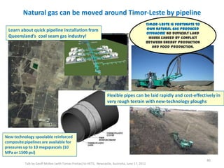 Natural gas can be moved around Timor-Leste by pipeline
Talk by Geoff McKee (with Tomas Freitas) to HETS, Newcastle, Australia, June 17, 2011
40
New-technology spoolable reinforced
composite pipelines are available for
pressures up to 10 megapascals (10
MPa or 1500 psi)
Flexible pipes can be laid rapidly and cost-effectively in
very rough terrain with new-technology ploughs
Learn about quick pipeline installation from
Queensland’s coal seam gas industry!
Timor-Leste is fortunate to
own natural gas produced
offshore! No difficult land
issues caused by conflict
between energy production
and food production.
 