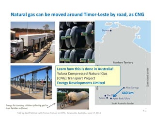 Natural gas can be moved around Timor-Leste by road, as CNG
Talk by Geoff McKee (with Tomas Freitas) to HETS, Newcastle, Australia, June 17, 2011
41
Energy for cooking: children pilfering gas for
their families in China!.
Learn how this is done in Australia!
Yulara Compressed Natural Gas
(CNG) Transport Project
Energy Developments Limited
440 km
 