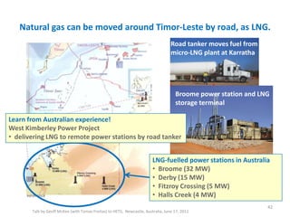 Natural gas can be moved around Timor-Leste by road, as LNG.
Talk by Geoff McKee (with Tomas Freitas) to HETS, Newcastle, Australia, June 17, 2011
42
Reference
Broome power station and LNG
storage terminal
Road tanker moves fuel from
micro-LNG plant at Karratha
LNG-fuelled power stations in Australia
• Broome (32 MW)
• Derby (15 MW)
• Fitzroy Crossing (5 MW)
• Halls Creek (4 MW)
Learn from Australian experience!
West Kimberley Power Project
• delivering LNG to remote power stations by road tanker
 