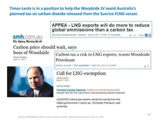 Timor-Leste is in a position to help the Woodside JV avoid Australia’s
planned tax on carbon dioxide released from the Sunrise FLNG vessel.
Talk by Geoff McKee (with Tomas Freitas) to HETS, Newcastle, Australia, June 17, 2011
44
 