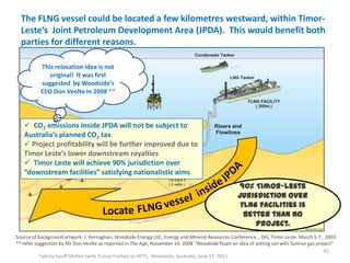 The FLNG vessel could be located a few kilometres westward, within Timor-
Leste’s Joint Petroleum Development Area (JPDA). This would benefit both
parties for different reasons.
Talk by Geoff McKee (with Tomas Freitas) to HETS, Newcastle, Australia, June 17, 2011
Source of background artwork: J. Kernaghan, Woodside Energy Ltd,, Energy and Mineral Resources Conference, , Dili, Timor Leste. March 5-7, 2003
** refer suggestion by Mr Don Veolte as reported in The Age, November 14, 2008 "Woodside floats an idea of setting sail with Sunrise gas project”
45
 CO2 emissions inside JPDA will not be subject to
Australia’s planned CO2 tax
 Project profitability will be further improved due to
Timor Leste’s lower downstream royalties
 Timor Leste will achieve 90% jurisdiction over
“downstream facilities” satisfying nationalistic aims
This relocation idea is not
original! It was first
suggested by Woodside’s
CEO Don Veolte in 2008 **
90% Timor-Leste
jurisdiction over
FLNG facilities is
better than no
project.
 