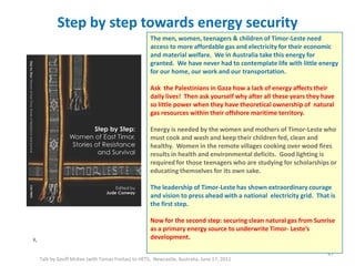 Step by step towards energy security
Talk by Geoff McKee (with Tomas Freitas) to HETS, Newcastle, Australia, June 17, 2011
X,
47
The men, women, teenagers & children of Timor-Leste need
access to more affordable gas and electricity for their economic
and material welfare. We in Australia take this energy for
granted. We have never had to contemplate life with little energy
for our home, our work and our transportation.
Ask the Palestinians in Gaza how a lack of energy affects their
daily lives! Then ask yourself why after all these years they have
so little power when they have theoretical ownership of natural
gas resources within their offshore maritime territory.
Energy is needed by the women and mothers of Timor-Leste who
must cook and wash and keep their children fed, clean and
healthy. Women in the remote villages cooking over wood fires
results in health and environmental deficits. Good lighting is
required for those teenagers who are studying for scholarships or
educating themselves for its own sake.
The leadership of Timor-Leste has shown extraordinary courage
and vision to press ahead with a national electricity grid. That is
the first step.
Now for the second step: securing clean natural gas from Sunrise
as a primary energy source to underwrite Timor- Leste’s
development.
 