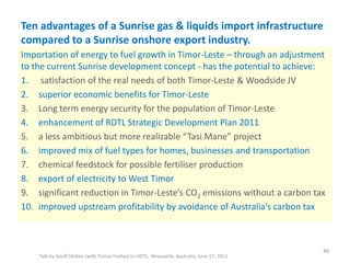 Ten advantages of a Sunrise gas & liquids import infrastructure
compared to a Sunrise onshore export industry.
Talk by Geoff McKee (with Tomas Freitas) to HETS, Newcastle, Australia, June 17, 2011
Importation of energy to fuel growth in Timor-Leste – through an adjustment
to the current Sunrise development concept - has the potential to achieve:
1. satisfaction of the real needs of both Timor-Leste & Woodside JV
2. superior economic benefits for Timor-Leste
3. Long term energy security for the population of Timor-Leste
4. enhancement of RDTL Strategic Development Plan 2011
5. a less ambitious but more realizable “Tasi Mane” project
6. improved mix of fuel types for homes, businesses and transportation
7. chemical feedstock for possible fertiliser production
8. export of electricity to West Timor
9. significant reduction in Timor-Leste’s CO2 emissions without a carbon tax
10. improved upstream profitability by avoidance of Australia’s carbon tax
48
 