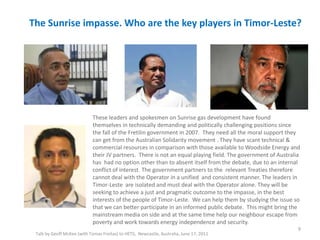 The Sunrise impasse. Who are the key players in Timor-Leste?
Talk by Geoff McKee (with Tomas Freitas) to HETS, Newcastle, Australia, June 17, 2011
9
These leaders and spokesmen on Sunrise gas development have found
themselves in technically demanding and politically challenging positions since
the fall of the Fretilin government in 2007. They need all the moral support they
can get from the Australian Solidarity movement . They have scant technical &
commercial resources in comparison with those available to Woodside Energy and
their JV partners. There is not an equal playing field. The government of Australia
has had no option other than to absent itself from the debate, due to an internal
conflict of interest. The government partners to the relevant Treaties therefore
cannot deal with the Operator in a unified and consistent manner. The leaders in
Timor-Leste are isolated and must deal with the Operator alone. They will be
seeking to achieve a just and pragmatic outcome to the impasse, in the best
interests of the people of Timor-Leste. We can help them by studying the issue so
that we can better participate in an informed public debate. This might bring the
mainstream media on side and at the same time help our neighbour escape from
poverty and work towards energy independence and security.
 