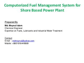 Computerized Fuel Management System for
       Shore Based Power Plant

Prepared By
Md. Moynul Islam
Chemical Engineer
Expertise on Fuels, Lubricants and Industrial Water Treatment


Contact
Email : mdmoynul@yahoo.com
Mobile: +8801816449869
 