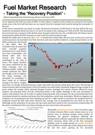 Fuel Market Research
 - Taking the “Recovery Position” -
 Edited and published by United Energy Advisors Ltd 9 June 2009 

As we approach the half way mark of 2009, we have taken a snapshot of the market to summarise the market 
action seen in the first half and what we can expect from the transport fuels market during the remainder of 
the year. 
As the macro movements are based on crude, the broad movements of ICE Brent in the first half of the year 
cannot be overlooked. Brent has risen in 14 out of 23 weeks so far, rallying over 78% in H109. The benchmark 
has recovered over a quarter of the decline since its peak in July last year. On a weekly basis, the futures prices 
look poised to tackle the $70 resistance as well as the 52 week moving average.  
Despite the shaky start to the year, the crude oil market has clearly taken the new year as the cue to start the 
recovery process. Q1 provided very little direction and most markets traded in a range bound fashion as the 
OPEC production cuts started 
to  take  effect.  Also  the 
realisation that all assets had 
been  oversold  (equities 
bottomed out in early March, 
and  most  commodities  also 
started  their  bull  runs 
around  this  time)  has 
contributed  to  the  rally  in 
prices.  The  supply  situation 
was  good,  evidenced  by  the 
steep  contango  and  low 
refining  margins,  making  the 
market  upstream  led,  albeit 
not though a lack of supplies. 
The  steep  contango  also 
prompted  oil  companies  to 
store  crude  oil  in  offshore 
storage to be sold at a higher 
price later, as storage started becoming a viable alternative for anyone riding down the curve. The barrage of 
weak economic data wrecked havoc in the FX markets too which quite frequently triggered large swings in oil 
prices  where  the  weaker  dollar  attracted  bargain  hunters.  Amongst  the  various  reasons  offered  by  many 
analysts,  the  principal  factor  and  the  continuing  theme  is  the  sudden  blockage  in  the  new  investment  to 
explore and produce new oil. In order to replace maturing wells and to prepare for the eventual demand rise, 
investment needed to continue and many fear the production crunch may materialise. Whatever happens, the 
marginal  cost  of  production  has  been  jumping  up  and  for  a  tight  market  in  products  the  marginal  barrel  is 
produced  around  the  $90  /bbl  mark.  However  the  average  cost  of  production  has  also  been  on  the  rise 
(although recent reductions in rig rates and rig counts may have eased on the cost pressure temporarily). All 
the above contributed to the very steep contango we have seen in last a few quarters. 
 
                                                             Meanwhile, European products have not shown signs 
                                                            of  similar  rebound.  Most  cracks  remain  close  to,  or  at 
                                                            historic  lows  as  demand  remains  much  weaker.  In 
                                                            particular,  the  general  conditions  affecting  the 
                                                             transportation industry, especially the airline industry, 
                                                             which  consumes  about  12%  of  the  fuel  consumed 
                                                             globally,  seem  to  weigh  heavily  on  middle  distillate 
                                                             prices. Refiners on both sides of the Atlantic have spent 
                                                            the  last  few  years  gearing  up  for  increased 
                              United Energy Advisors Ltd | www.ueadvisors.com | info@ueadvisors.com
 
