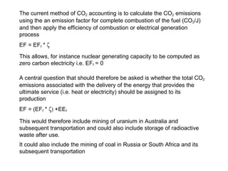 The current method of CO 2  accounting is to calculate the CO 2  emissions using the an emission factor for complete combustion of the fuel (CO 2 /J) and then apply the efficiency of combustion or electrical generation process EF = EF f  *   This allows, for instance nuclear generating capacity to be computed as zero carbon electricity i.e. EF f   = 0 A central question that should therefore be asked is whether the total CO 2  emissions associated with the delivery of the energy that provides the ultimate service (i.e. heat or electricity) should be assigned to its production EF = (EF f  *   +EE f This would therefore include mining of uranium in Australia and subsequent transportation and could also include storage of radioactive waste after use. It could also include the mining of coal in Russia or South Africa and its subsequent transportation 