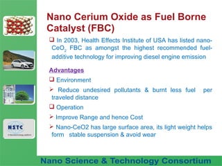 Fuel Nano-Additive
Technology
Nano Cerium Oxide as Fuel Borne
Catalyst (FBC)
 In 2003, Health Effects Institute of USA has listed nano-
CeO2
FBC as amongst the highest recommended fuel-
additive technology for improving diesel engine emission
Advantages
 Environment
 Reduce undesired pollutants & burnt less fuel per
traveled distance
 Operation
 Improve Range and hence Cost
 Nano-CeO2 has large surface area, its light weight helps
form stable suspension & avoid wear
 