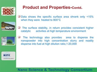 Fuel Nano-Additive
Technology
Product and Properties-Contd.
 Data shows the specific surface area shrank only <15%
when they were heated to 800°C
 The surface stability, in return provides consistent higher
catalytic activities at high temperature environment
 The technology also provides area to disperse the
nanopowder into high concentration slurry and readily
disperse into fuel at high dilution ratio,1:20,000
 