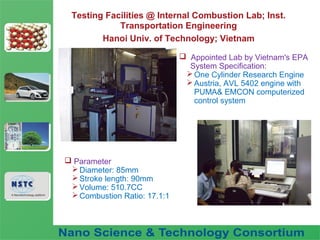 Fuel Nano-Additive
Technology
Testing Facilities @ Internal Combustion Lab; Inst.
Transportation Engineering
Hanoi Univ. of Technology; Vietnam
 Appointed Lab by Vietnam's EPA
System Specification:
One Cylinder Research Engine
Austria, AVL 5402 engine with
PUMA& EMCON computerized
control system
 Parameter
Diameter: 85mm
Stroke length: 90mm
Volume: 510.7CC
Combustion Ratio: 17.1:1
 