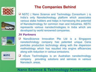 Fuel Nano-Additive
Technology
The Companies Behind
 NSTC ( Nano Science and Technology Consortium ) is
India’s only Nanotechnology platform which associates
various stake holders and helps in harnessing the potential
of Nanotechnology for common man and Industries. NSTC
represents various nanotechnologies in India which are
developed by world renowned companies.
JV Partners
 NanoScience Innovation Pte Ltd is a Singapore
nanotechnology company has patented unique Ceria
particles production technology along with the dispersion
methodology which has resulted into engine efficiencies
along with reduction in various emissions.
 nDure Technologies is an Australian nanotechnology
company providing solutions and services in various
Nanotech. areas.
 