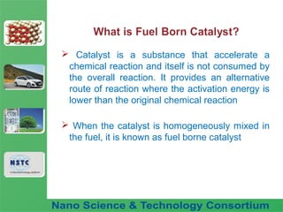 Fuel Nano-Additive
Technology
 Catalyst is a substance that accelerate a
chemical reaction and itself is not consumed by
the overall reaction. It provides an alternative
route of reaction where the activation energy is
lower than the original chemical reaction
 When the catalyst is homogeneously mixed in
the fuel, it is known as fuel borne catalyst
 