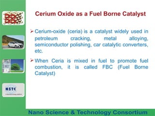 Fuel Nano-Additive
Technology
Cerium Oxide as a Fuel Borne Catalyst
Cerium-oxide (ceria) is a catalyst widely used in
petroleum cracking, metal alloying,
semiconductor polishing, car catalytic converters,
etc.
When Ceria is mixed in fuel to promote fuel
combustion, it is called FBC (Fuel Borne
Catalyst)
 