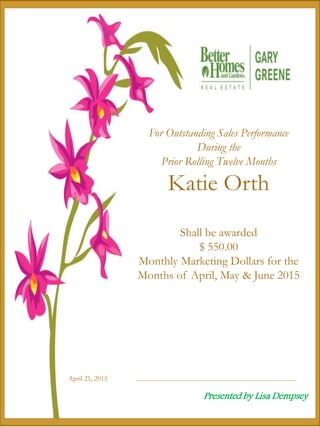 April 21, 2015
For Outstanding Sales Performance
During the
Prior Rolling Twelve Months
Katie Orth
Shall be awarded
$ 550.00
Monthly Marketing Dollars for the
Months of April, May & June 2015
Presented by Lisa Dempsey
 