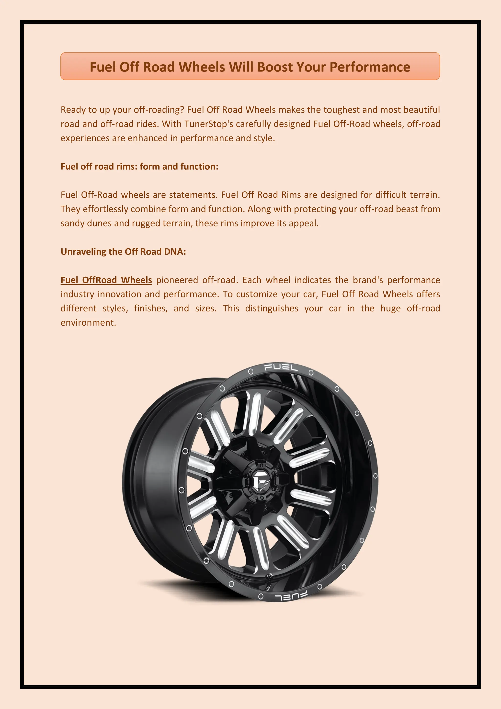 Ready to up your off-roading? Fuel Off Road Wheels makes the toughest and most beautiful
road and off-road rides. With TunerStop's carefully designed Fuel Off-Road wheels, off-road
experiences are enhanced in performance and style.
Fuel off road rims: form and function:
Fuel Off-Road wheels are statements. Fuel Off Road Rims are designed for difficult terrain.
They effortlessly combine form and function. Along with protecting your off-road beast from
sandy dunes and rugged terrain, these rims improve its appeal.
Unraveling the Off Road DNA:
Fuel OffRoad Wheels pioneered off-road. Each wheel indicates the brand's performance
industry innovation and performance. To customize your car, Fuel Off Road Wheels offers
different styles, finishes, and sizes. This distinguishes your car in the huge off-road
environment.
Fuel Off Road Wheels Will Boost Your Performance
 