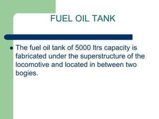 FUEL OIL TANK
 The fuel oil tank of 5000 ltrs capacity is
fabricated under the superstructure of the
locomotive and located in between two
bogies.
 