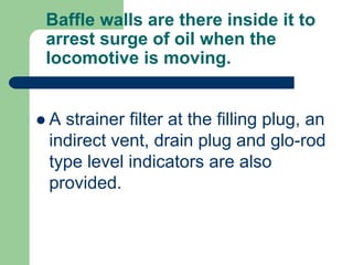 Baffle walls are there inside it to
arrest surge of oil when the
locomotive is moving.
 A strainer filter at the filling plug, an
indirect vent, drain plug and glo-rod
type level indicators are also
provided.
 
