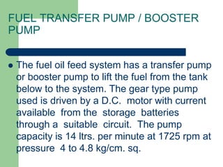  The fuel oil feed system has a transfer pump
or booster pump to lift the fuel from the tank
below to the system. The gear type pump
used is driven by a D.C. motor with current
available from the storage batteries
through a suitable circuit. The pump
capacity is 14 ltrs. per minute at 1725 rpm at
pressure 4 to 4.8 kg/cm. sq.
FUEL TRANSFER PUMP / BOOSTER
PUMP
 