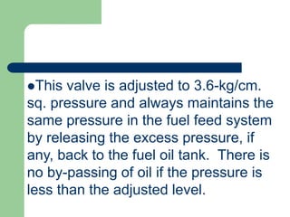 This valve is adjusted to 3.6-kg/cm.
sq. pressure and always maintains the
same pressure in the fuel feed system
by releasing the excess pressure, if
any, back to the fuel oil tank. There is
no by-passing of oil if the pressure is
less than the adjusted level.
 
