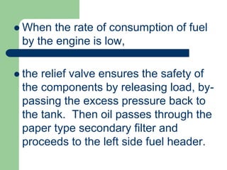  When the rate of consumption of fuel
by the engine is low,
 the relief valve ensures the safety of
the components by releasing load, by-
passing the excess pressure back to
the tank. Then oil passes through the
paper type secondary filter and
proceeds to the left side fuel header.
 