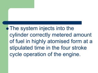  The system injects into the
cylinder correctly metered amount
of fuel in highly atomised form at a
stipulated time in the four stroke
cycle operation of the engine.
 