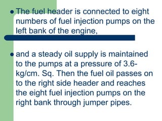  The fuel header is connected to eight
numbers of fuel injection pumps on the
left bank of the engine,
 and a steady oil supply is maintained
to the pumps at a pressure of 3.6-
kg/cm. Sq. Then the fuel oil passes on
to the right side header and reaches
the eight fuel injection pumps on the
right bank through jumper pipes.
 