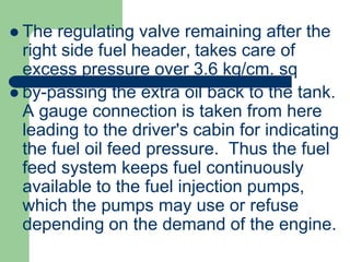  The regulating valve remaining after the
right side fuel header, takes care of
excess pressure over 3.6 kg/cm. sq
 by-passing the extra oil back to the tank.
A gauge connection is taken from here
leading to the driver's cabin for indicating
the fuel oil feed pressure. Thus the fuel
feed system keeps fuel continuously
available to the fuel injection pumps,
which the pumps may use or refuse
depending on the demand of the engine.
 