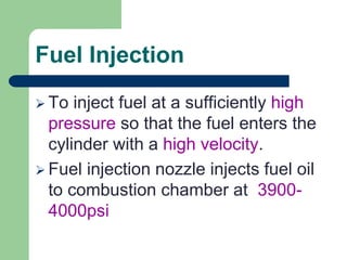 Fuel Injection
 To inject fuel at a sufficiently high
pressure so that the fuel enters the
cylinder with a high velocity.
 Fuel injection nozzle injects fuel oil
to combustion chamber at 3900-
4000psi
 