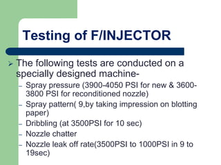 Testing of F/INJECTOR
 The following tests are conducted on a
specially designed machine-
– Spray pressure (3900-4050 PSI for new & 3600-
3800 PSI for reconditioned nozzle)
– Spray pattern( 9,by taking impression on blotting
paper)
– Dribbling (at 3500PSI for 10 sec)
– Nozzle chatter
– Nozzle leak off rate(3500PSI to 1000PSI in 9 to
19sec)
 