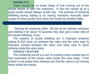 DRIBBLING
There should be no loose drops of fuel coming out of the
nozzle before or after the injections. In fact the nozzle tip of a
good nozzle should always remain dry. The process of checking
dribbling during testing is by having injections manually done
couple of times quickly and check the nozzle tip whether leaky.
Raising the pressure within 100 psi of set injection pressure
and holding it for about 10 seconds may also give a clear idea of
the nozzle dribbling, if any.
The reasons of nozzle dribbling are 1) Improper pressure
setting 2) Dirt stuck up between the valve and the valve seat 3)
Improper contact between the valve and valve seat 4) Valve
sticking inside the valve body.
NOZZLE CHATTER
The chattering sound is a sort of cracking noise created due to
free movement of the nozzle valve inside the valve body. If the
chatter is not proper then chances are that the valve is not moving
freely inside the nozzle.
 