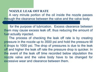 NOZZLE LEAK OFF RATE
A very minute portion of the oil inside the nozzle passes
through the clearance between the valve and the valve body
for the purpose of lubrication. Excess clearance between
them may cause excess leak off, thus reducing the amount of
fuel actually injected.
The process of checking the leak off rate is by creating
pressure in the nozzle up to 3500 psi and hold the pressure till
it drops to 1000 psi. The drop of pressures is due to the leak
off and higher the leak off rate the pressure drop is quicker. In
the event of the leak off time recorded below stipulation the
nozzle valve and the valve body have to be changed for
excessive wear and clearance between them.
 