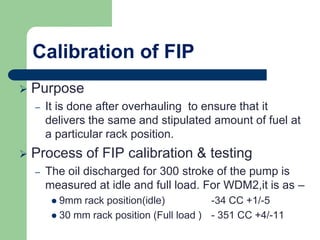 Calibration of FIP
 Purpose
– It is done after overhauling to ensure that it
delivers the same and stipulated amount of fuel at
a particular rack position.
 Process of FIP calibration & testing
– The oil discharged for 300 stroke of the pump is
measured at idle and full load. For WDM2,it is as –
 9mm rack position(idle) -34 CC +1/-5
 30 mm rack position (Full load ) - 351 CC +4/-11
 