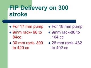FIP Delievery on 300
stroke
 For 17 mm pump
 9mm rack- 66 to
84cc
 30 mm rack- 390
to 420 cc
 For 18 mm pump
 9mm rack-86 to
104 cc
 28 mm rack- 462
to 492 cc
 