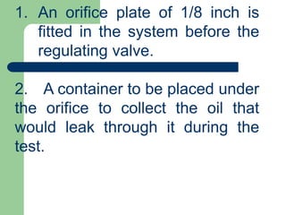 1. An orifice plate of 1/8 inch is
fitted in the system before the
regulating valve.
2. A container to be placed under
the orifice to collect the oil that
would leak through it during the
test.
 
